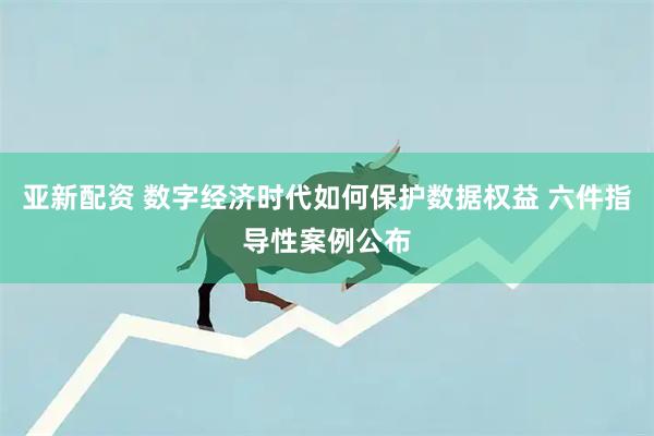 亚新配资 数字经济时代如何保护数据权益 六件指导性案例公布