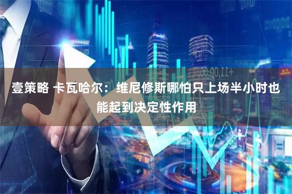 壹策略 卡瓦哈尔：维尼修斯哪怕只上场半小时也能起到决定性作用