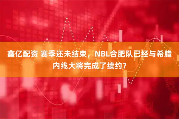 鑫亿配资 赛季还未结束，NBL合肥队已经与希腊内线大将完成了续约？