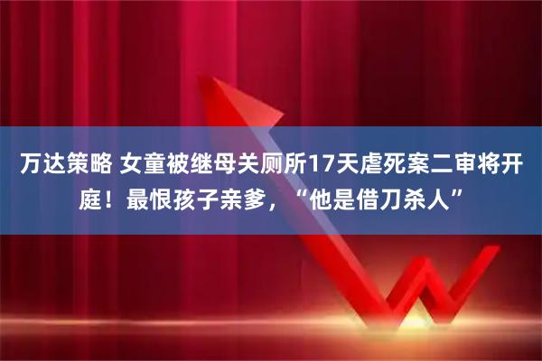 万达策略 女童被继母关厕所17天虐死案二审将开庭！最恨孩子亲爹，“他是借刀杀人”