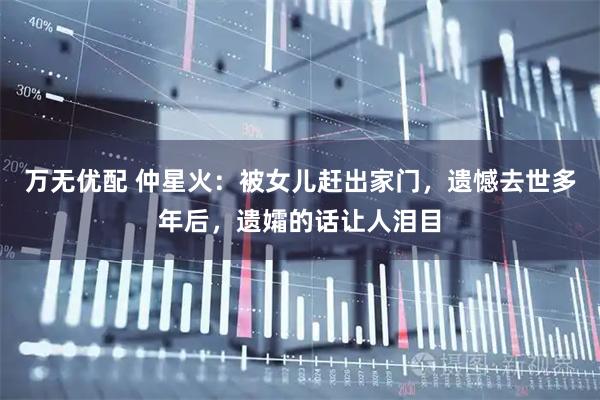 万无优配 仲星火：被女儿赶出家门，遗憾去世多年后，遗孀的话让人泪目