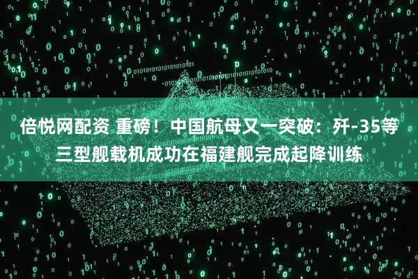 倍悦网配资 重磅！中国航母又一突破：歼-35等三型舰载机成功在福建舰完成起降训练