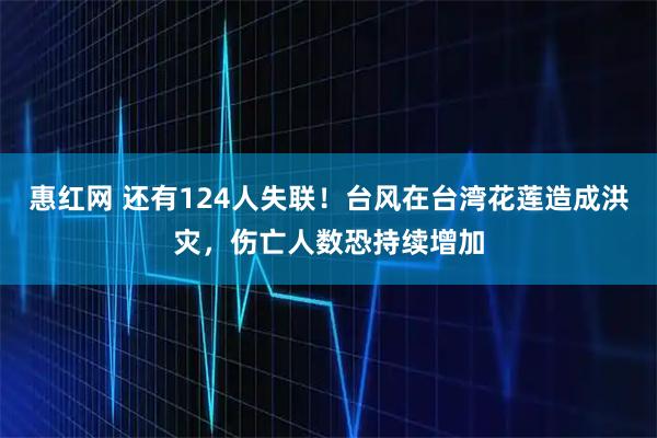 惠红网 还有124人失联！台风在台湾花莲造成洪灾，伤亡人数恐持续增加