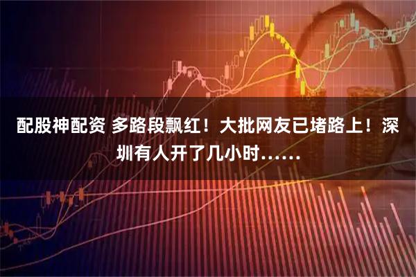 配股神配资 多路段飘红！大批网友已堵路上！深圳有人开了几小时……