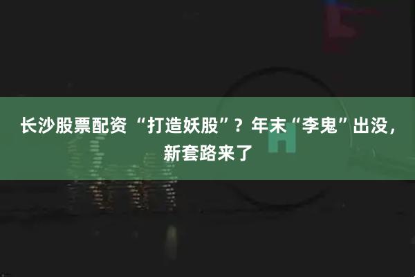 长沙股票配资 “打造妖股”？年末“李鬼”出没，新套路来了