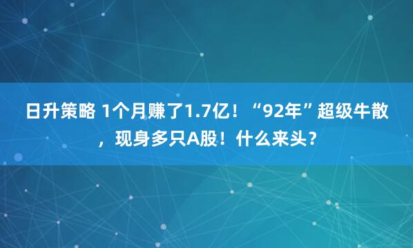 日升策略 1个月赚了1.7亿！“92年”超级牛散，现身多只A股！什么来头？