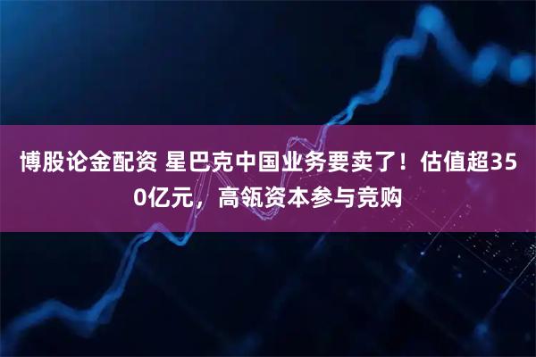 博股论金配资 星巴克中国业务要卖了！估值超350亿元，高瓴资本参与竞购