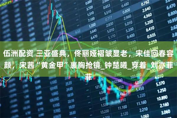 伍洲配资 三亚盛典,佟丽娅褶皱显老,宋佳回春容颜,宋茜“黄金甲”裹胸抢镜_钟楚曦_穿着_刘亦菲