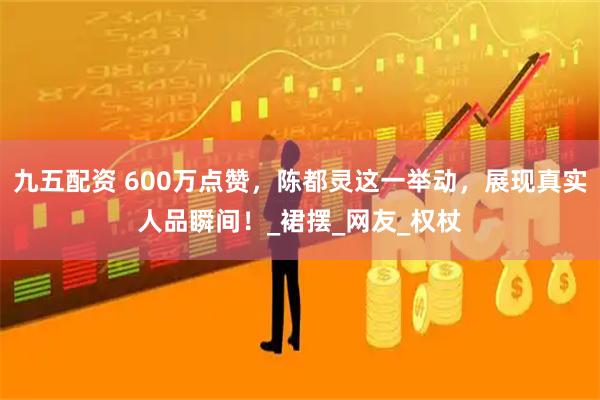 九五配资 600万点赞，陈都灵这一举动，展现真实人品瞬间！_裙摆_网友_权杖