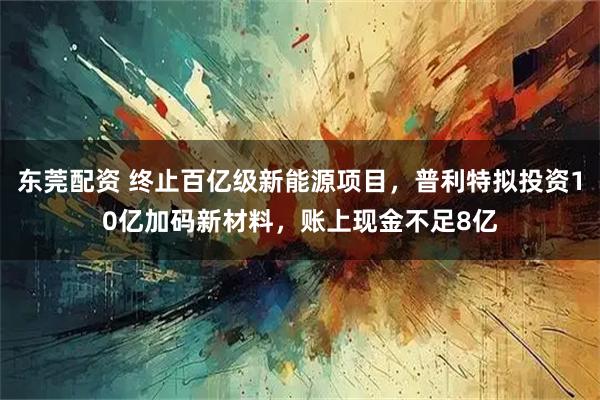东莞配资 终止百亿级新能源项目，普利特拟投资10亿加码新材料，账上现金不足8亿