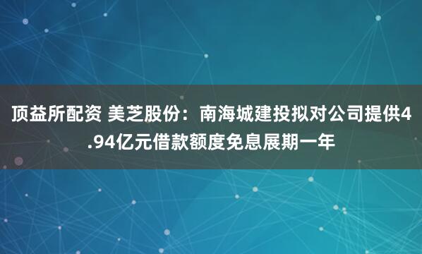 顶益所配资 美芝股份：南海城建投拟对公司提供4.94亿元借款额度免息展期一年