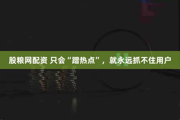 股粮网配资 只会“蹭热点”，就永远抓不住用户