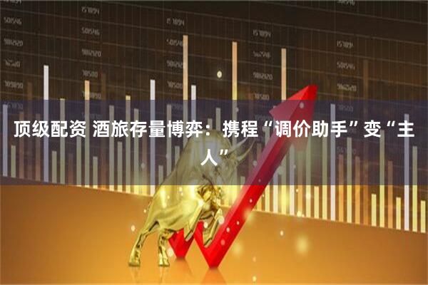 顶级配资 酒旅存量博弈：携程“调价助手”变“主人”