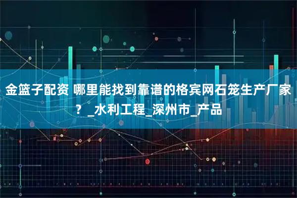 金篮子配资 哪里能找到靠谱的格宾网石笼生产厂家？_水利工程_深州市_产品