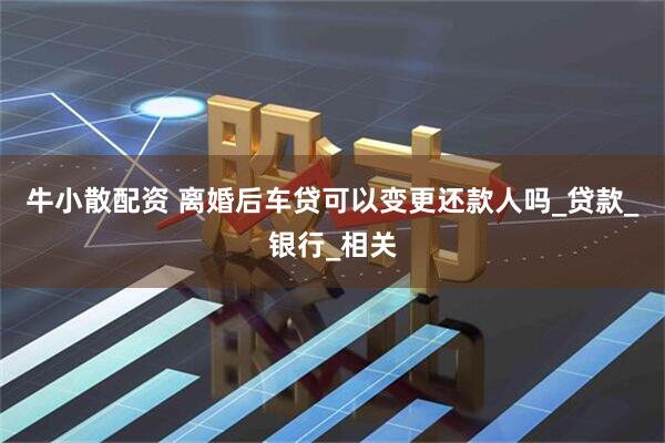 牛小散配资 离婚后车贷可以变更还款人吗_贷款_银行_相关