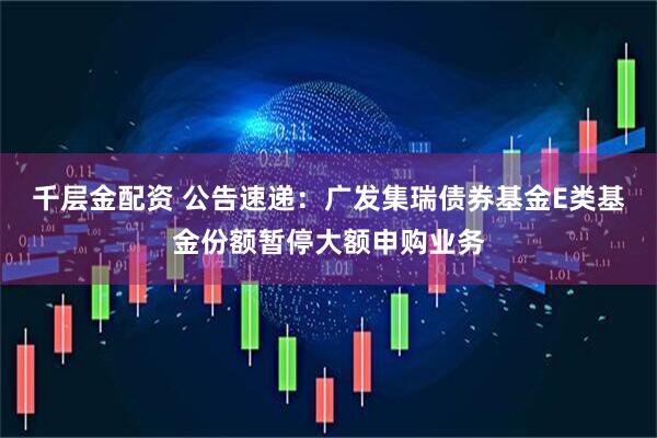千层金配资 公告速递：广发集瑞债券基金E类基金份额暂停大额申购业务