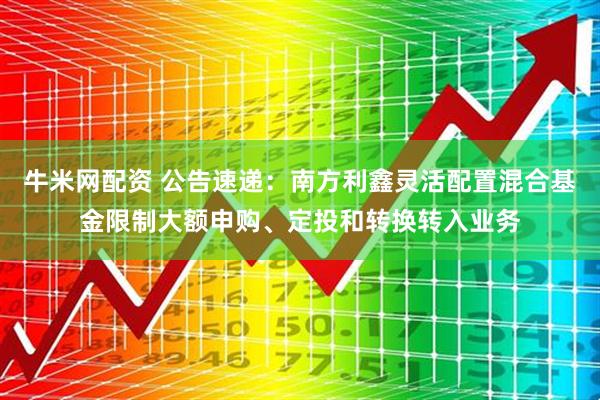 牛米网配资 公告速递：南方利鑫灵活配置混合基金限制大额申购、定投和转换转入业务