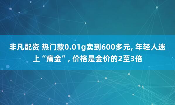 非凡配资 热门款0.01g卖到600多元, 年轻人迷上“痛金”, 价格是金价的2至3倍