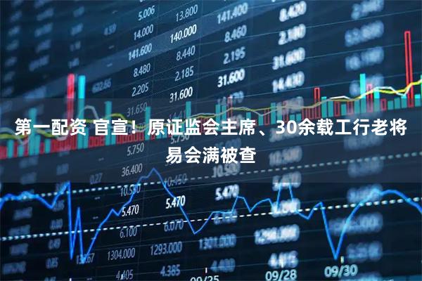 第一配资 官宣！原证监会主席、30余载工行老将易会满被查