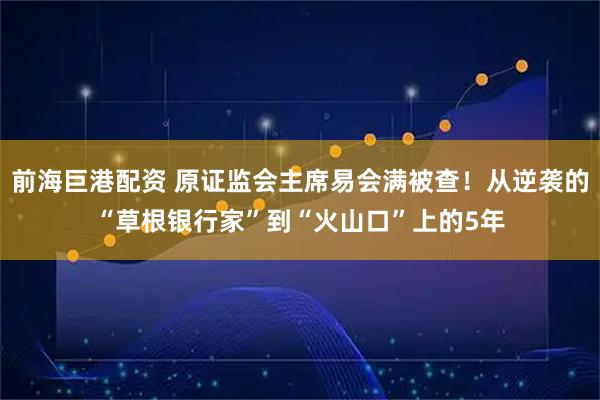 前海巨港配资 原证监会主席易会满被查！从逆袭的“草根银行家”到“火山口”上的5年