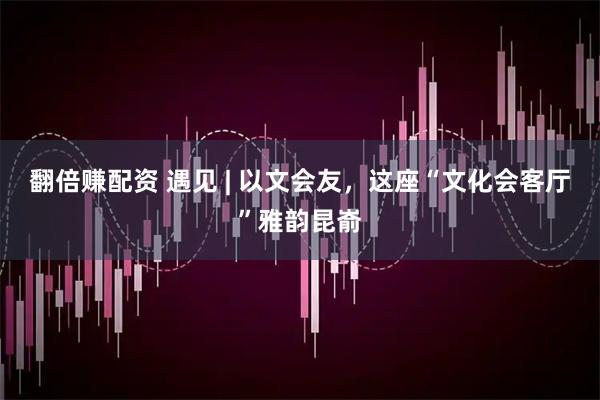 翻倍赚配资 遇见 | 以文会友，这座“文化会客厅”雅韵昆嵛