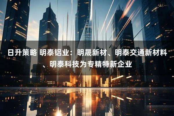 日升策略 明泰铝业：明晟新材、明泰交通新材料、明泰科技为专精特新企业