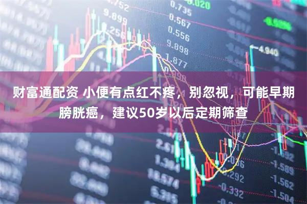 财富通配资 小便有点红不疼,别忽视,可能早期膀胱癌,建议50岁以后定期筛查