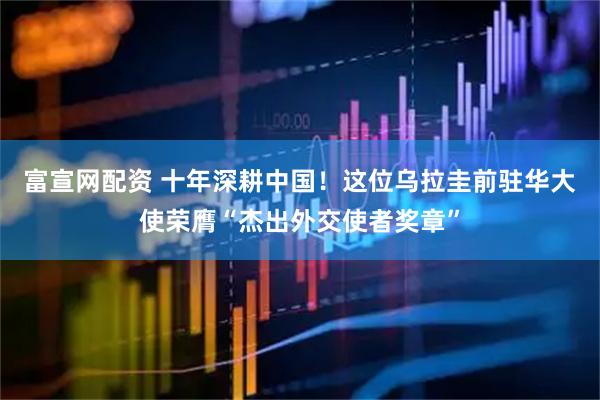 富宣网配资 十年深耕中国！这位乌拉圭前驻华大使荣膺“杰出外交使者奖章”