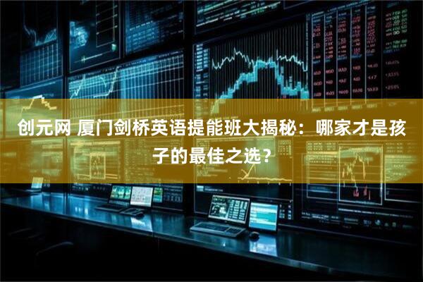 创元网 厦门剑桥英语提能班大揭秘：哪家才是孩子的最佳之选？